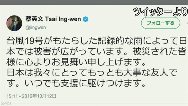 ----------台湾蔡総統台風19号の被害に「見舞いツイート」台風19号の影響で記録的な豪雨となり、各地で被害がでていることについて、台湾の蔡英文総統はツイッターで「台風19号がもたらした記録的な雨によって日本では被害が広がっています